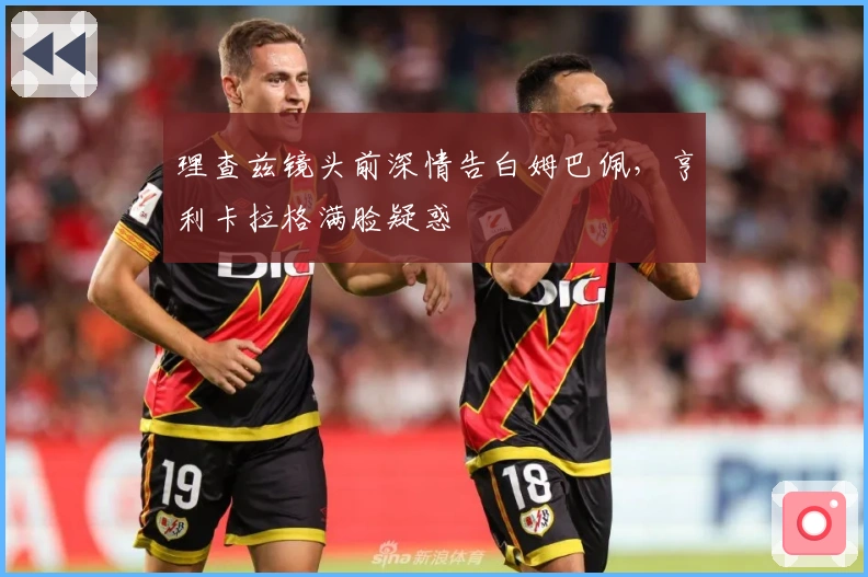 理查兹镜头前深情告白姆巴佩，亨利卡拉格满脸疑惑