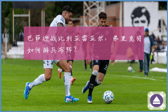 巴萨迎战比利亚雷亚尔，弗里克将如何排兵布阵？