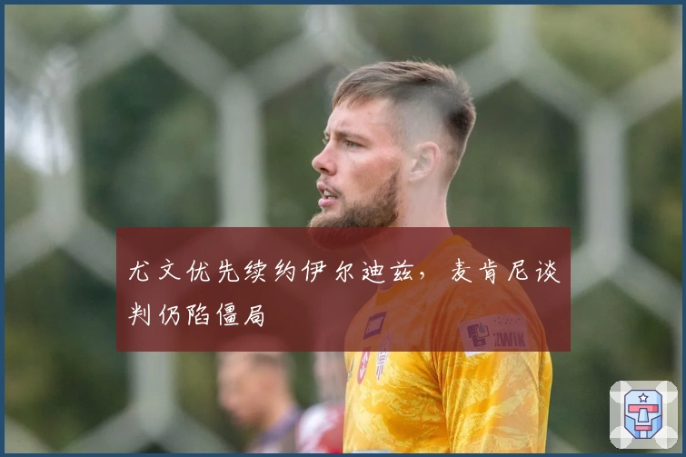 尤文优先续约伊尔迪兹，麦肯尼谈判仍陷僵局